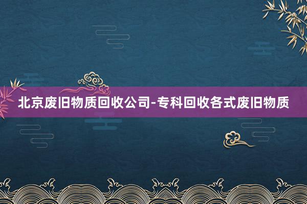 北京废旧物质回收公司-专科回收各式废旧物质