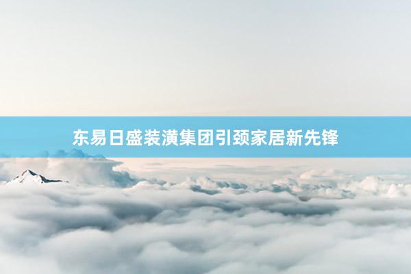 东易日盛装潢集团引颈家居新先锋