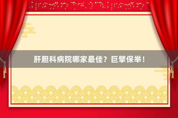 肝胆科病院哪家最佳？巨擘保举！